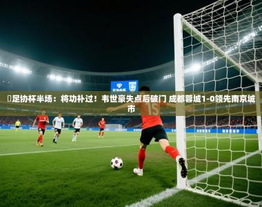⚽足协杯半场：将功补过！韦世豪失点后破门 成都蓉城1-0领先南京城市