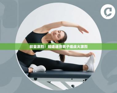 较量激烈！短道速滑男子组战火激烈